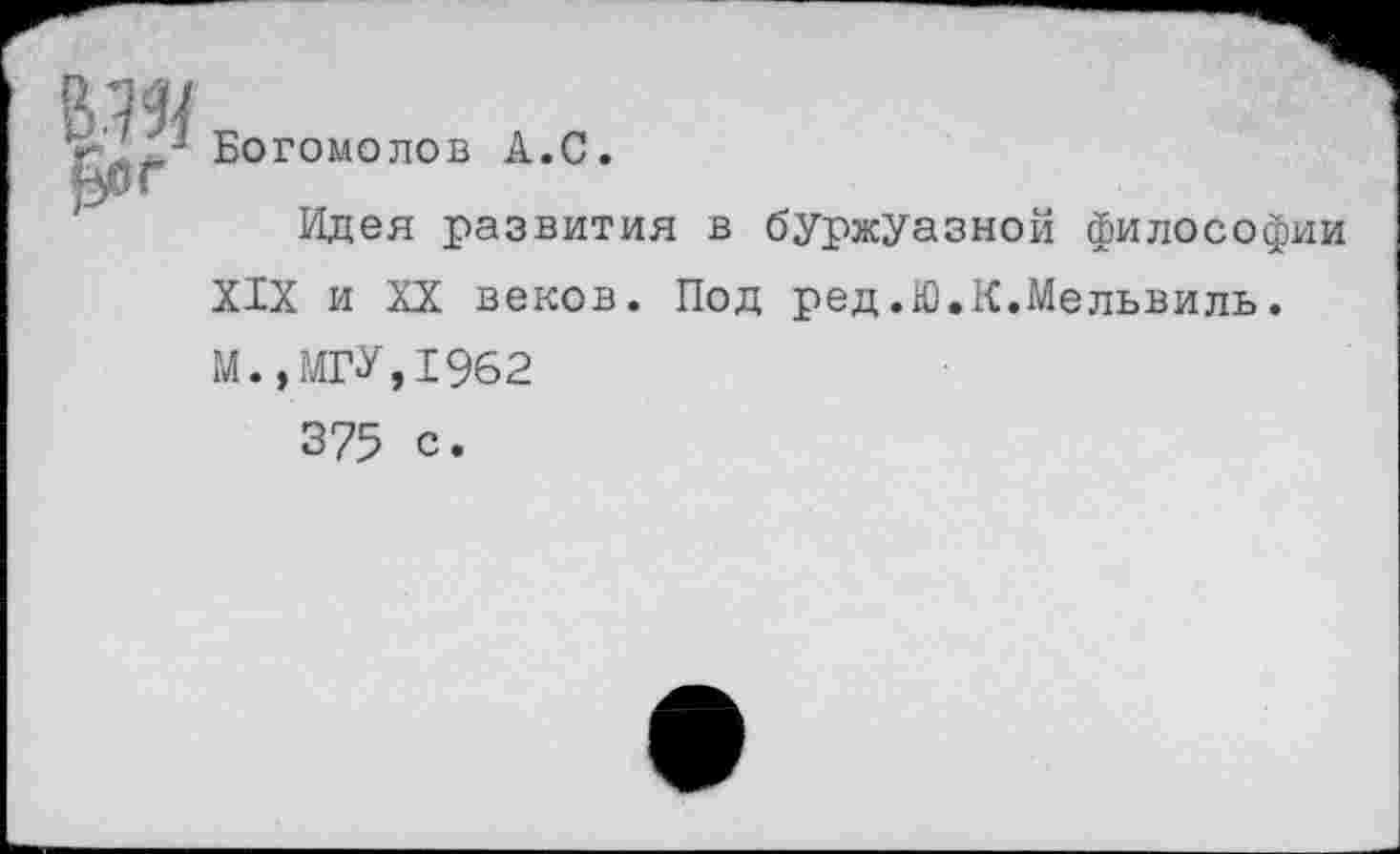 ﻿£ог
Богомолов А.С.
Идея развития в буржуазной философии XIX и XX веков. Под ред.Ю.К.Мельвиль. М.,МГУ,1962
375 с.